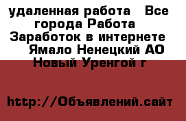удаленная работа - Все города Работа » Заработок в интернете   . Ямало-Ненецкий АО,Новый Уренгой г.